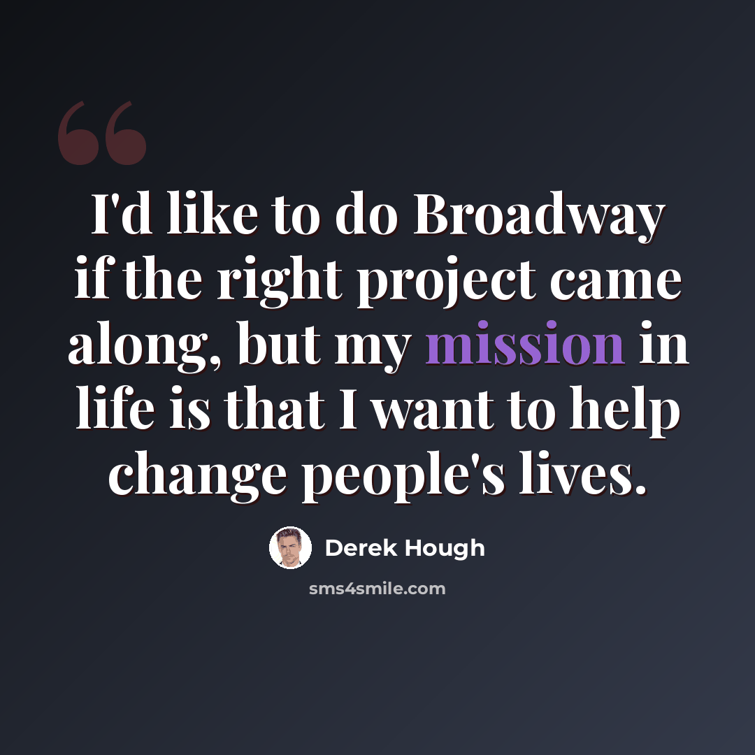 “I'd like to do Broadway if the right project came along, but my mission in life is that I want to help change people's lives.” quote by Derek Hough
