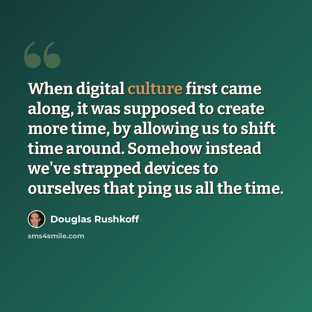 “When digital culture first came along, it was supposed to create more time, by allowing us to shift time around. Somehow instead we've strapped devices to ourselves that ping us all the time.” quote by Douglas Rushkoff