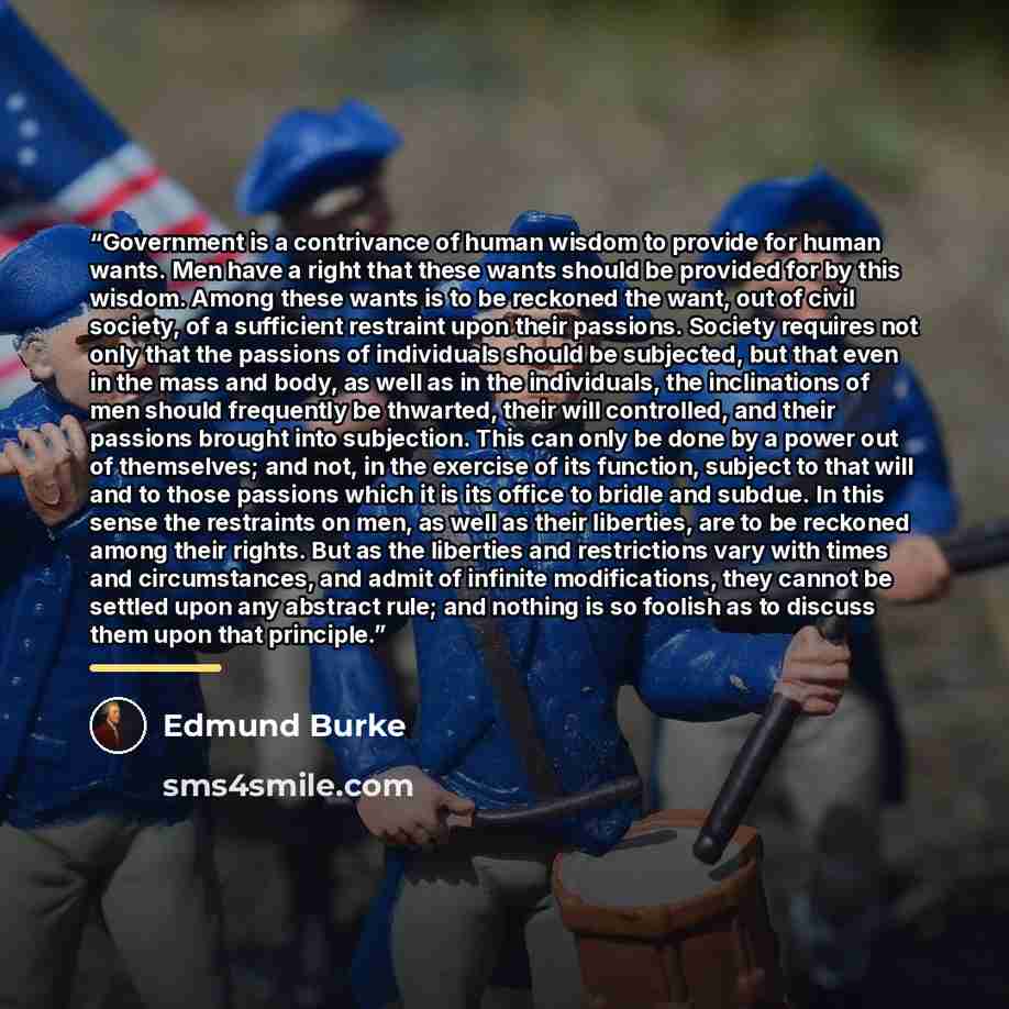 “Government is a contrivance of human wisdom to provide for human wants. Men have a right that these wants should be provided for by this wisdom. Among these wants is to be reckoned the want, out of civil society, of a sufficient restraint upon their passions. Society requires not only that the…” quote by Edmund Burke