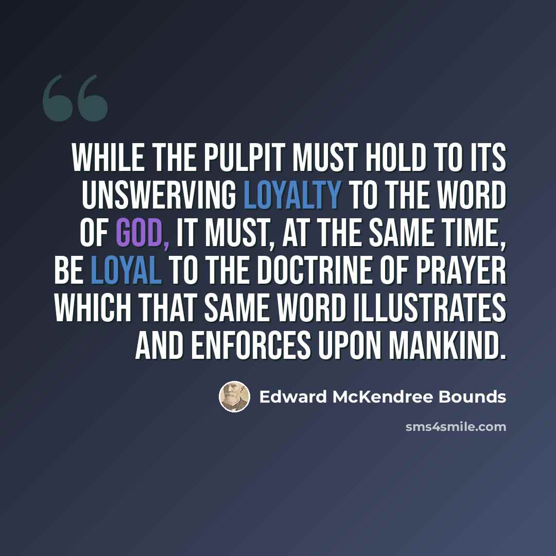 “While the pulpit must hold to its unswerving loyalty to the Word of God, it must, at the same time, be loyal to the doctrine of prayer which that same Word illustrates and enforces upon mankind.” quote by Edward McKendree Bounds