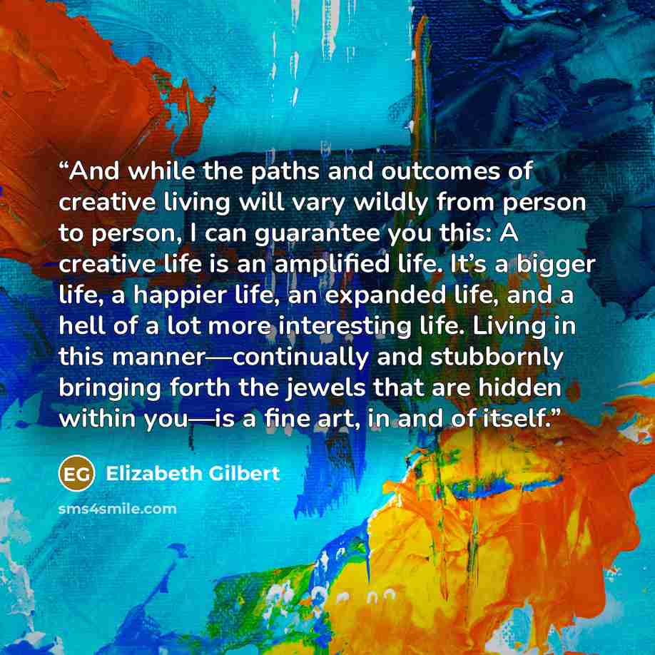 “And while the paths and outcomes of creative living will vary wildly from person to person, I can guarantee you this: A creative life is an amplified life. It’s a bigger life, a happier life, an expanded life, and a hell of a lot more interesting life. Living in this manner—continually and…” quote by Elizabeth Gilbert