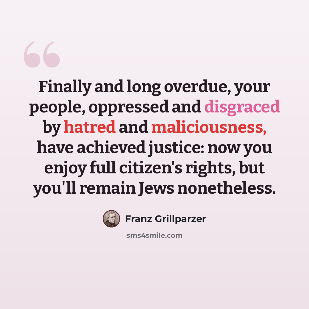 “Finally and long overdue, your people, oppressed and disgraced by hatred and maliciousness, have achieved justice: now you enjoy full citizen's rights, but you'll remain Jews nonetheless.” quote by Franz Grillparzer