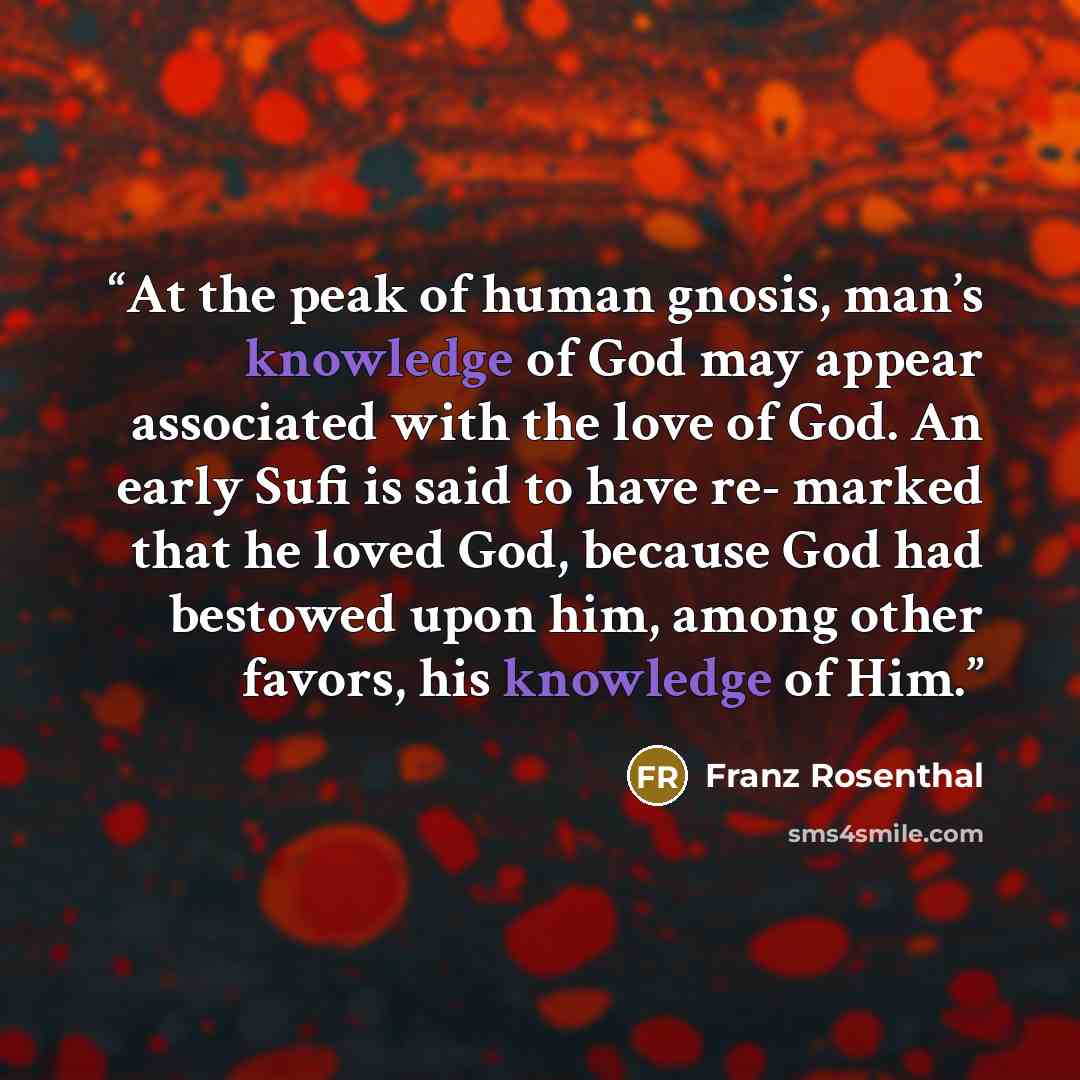 “At the peak of human gnosis, man’s knowledge of God may appear associated with the love of God. An early Sufi is said to have re- marked that he loved God, because God had bestowed upon him, among other favors, his knowledge of Him.” quote by Franz Rosenthal