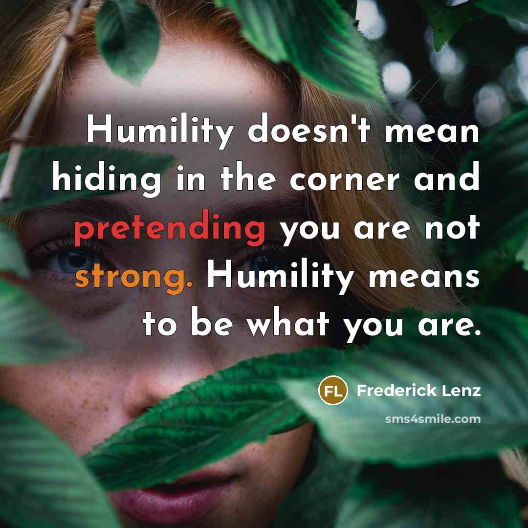 “Humility doesn't mean hiding in the corner and pretending you are not strong. Humility means to be what you are.” quote by Frederick Lenz