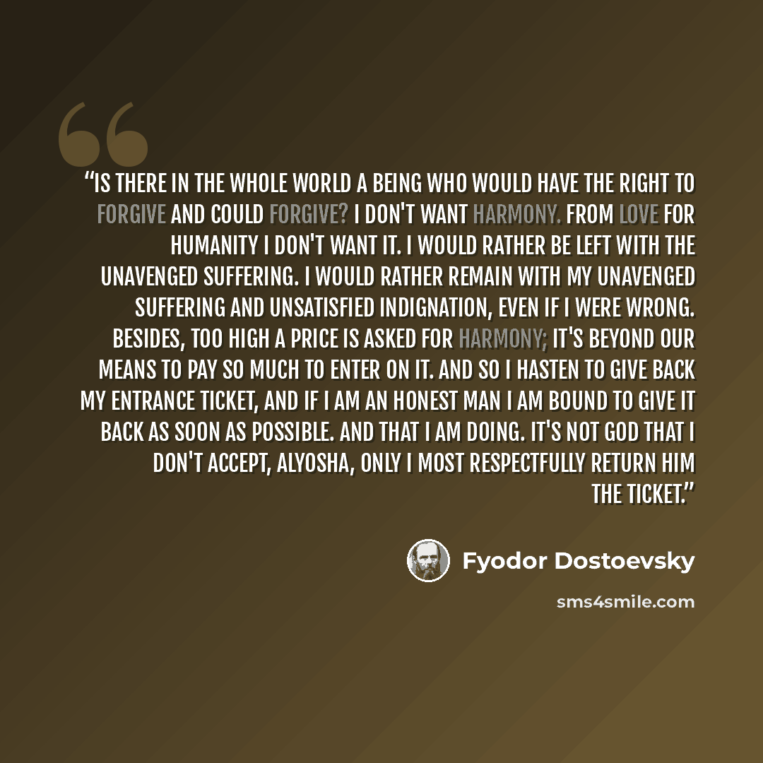“Is there in the whole world a being who would have the right to forgive and could forgive? I don't want harmony. From love for humanity I don't want it. I would rather be left with the unavenged suffering. I would rather remain with my unavenged suffering and unsatisfied indignation, even if I…” quote by Fyodor Dostoevsky