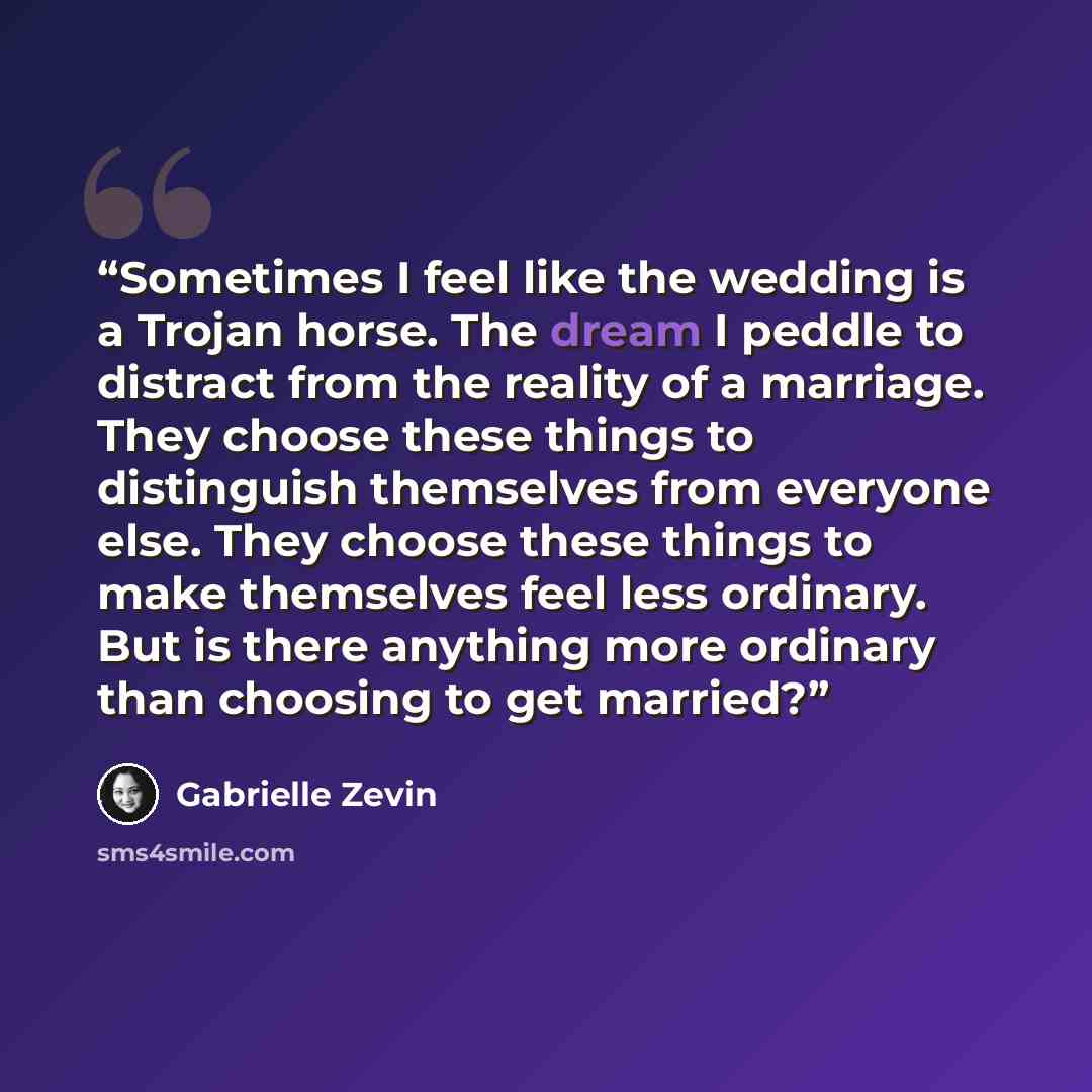 “Sometimes I feel like the wedding is a Trojan horse. The dream I peddle to distract from the reality of a marriage. They choose these things to distinguish themselves from everyone else. They choose these things to make themselves feel less ordinary. But is there anything more ordinary than…” quote by Gabrielle Zevin