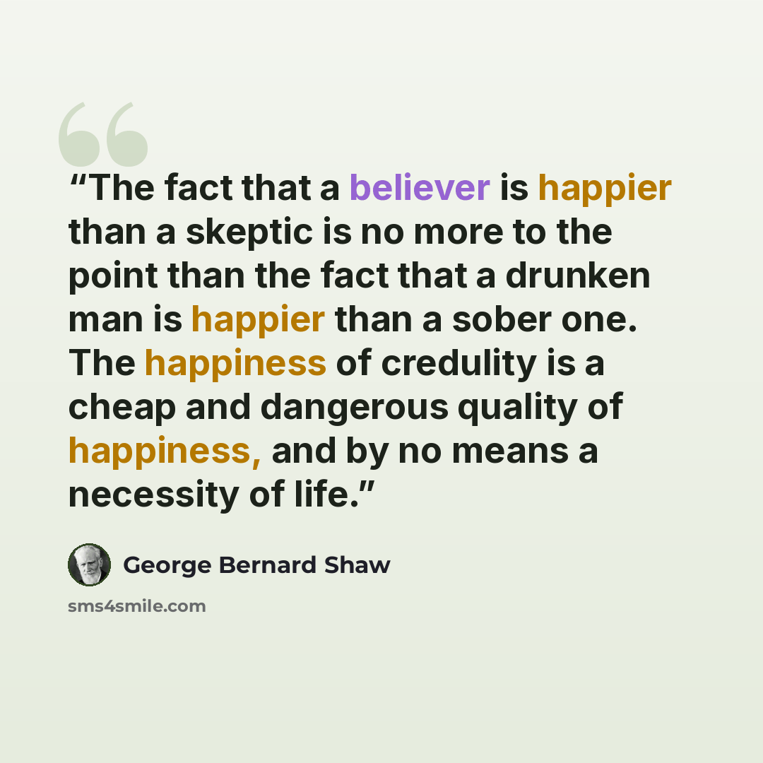 “The fact that a believer is happier than a skeptic is no more to the point than the fact that a drunken man is happier than a sober one. The happiness of credulity is a cheap and dangerous quality of happiness, and by no means a necessity of life.” quote by George Bernard Shaw