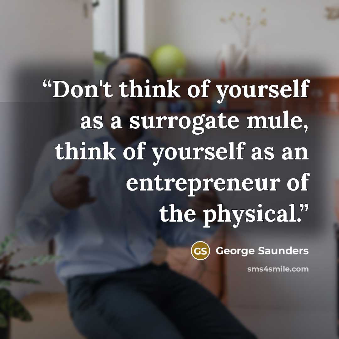 “Don't think of yourself as a surrogate mule, think of yourself as an entrepreneur of the physical.” quote by George Saunders
