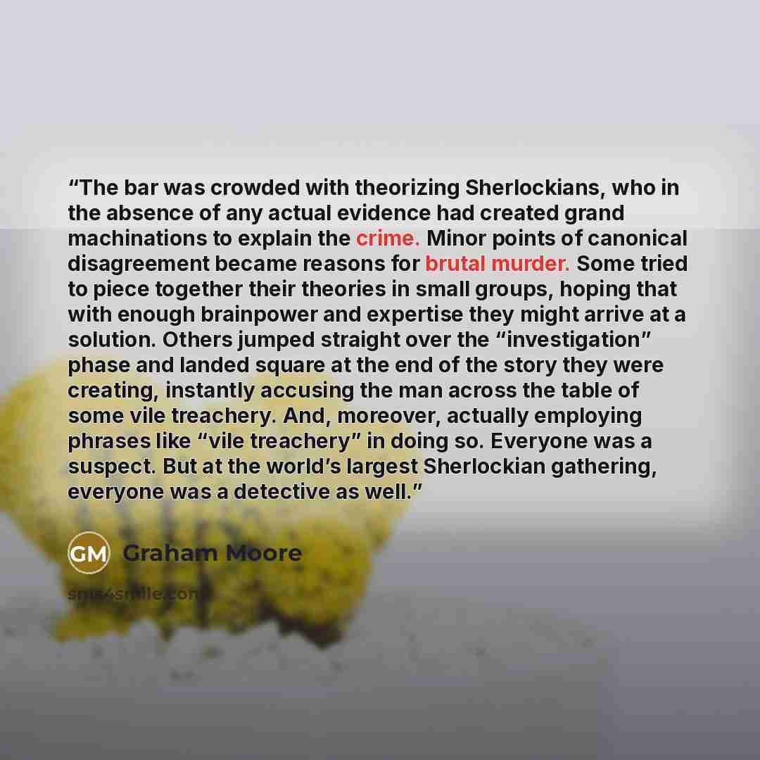 “The bar was crowded with theorizing Sherlockians, who in the absence of any actual evidence had created grand machinations to explain the crime. Minor points of canonical disagreement became reasons for brutal murder. Some tried to piece together their theories in small groups, hoping that with…” quote by Graham Moore