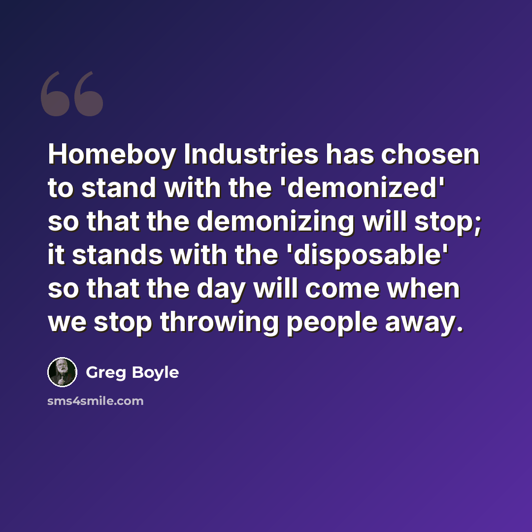 “Homeboy Industries has chosen to stand with the 'demonized' so that the demonizing will stop; it stands with the 'disposable' so that the day will come when we stop throwing people away.” quote by Greg Boyle