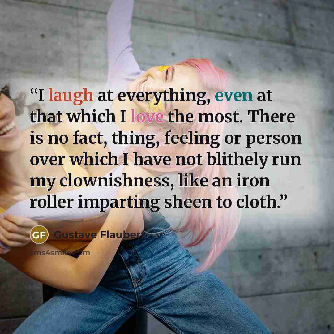 “I laugh at everything, even at that which I love the most. There is no fact, thing, feeling or person over which I have not blithely run my clownishness, like an iron roller imparting sheen to cloth.” quote by Gustave Flaubert
