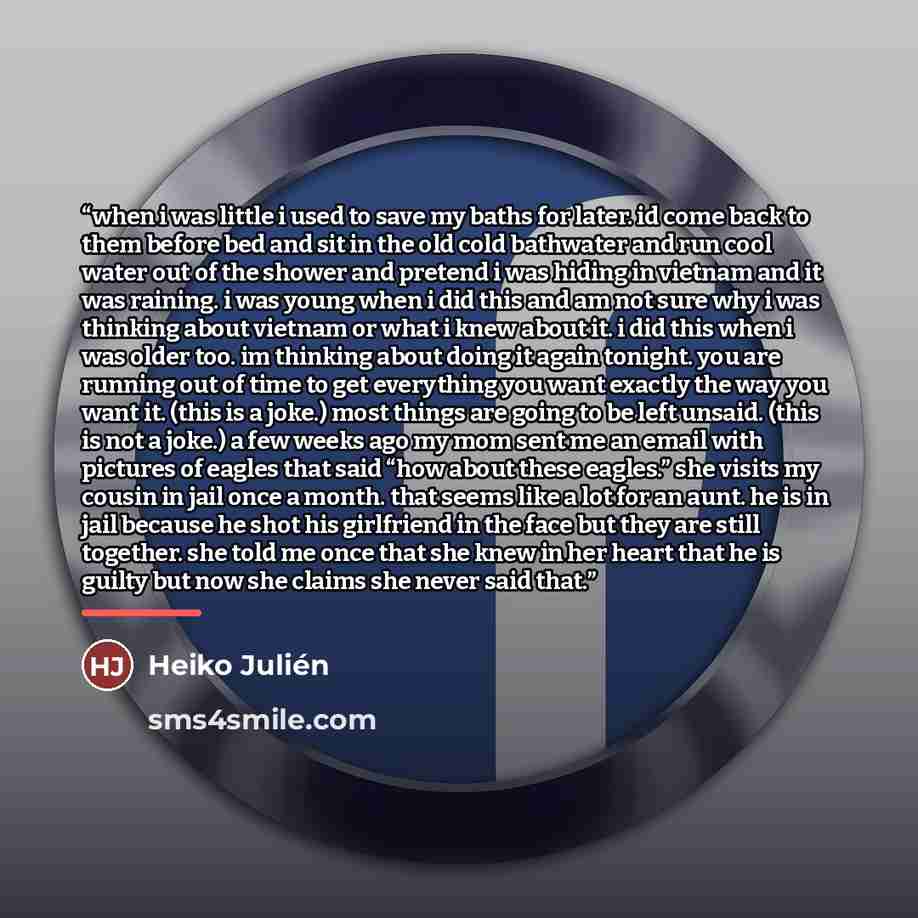 “when i was little i used to save my baths for later. id come back to them before bed and sit in the old cold bathwater and run cool water out of the shower and pretend i was hiding in vietnam and it was raining. i was young when i did this and am not sure why i was thinking about vietnam or what i…” quote by Heiko Julién