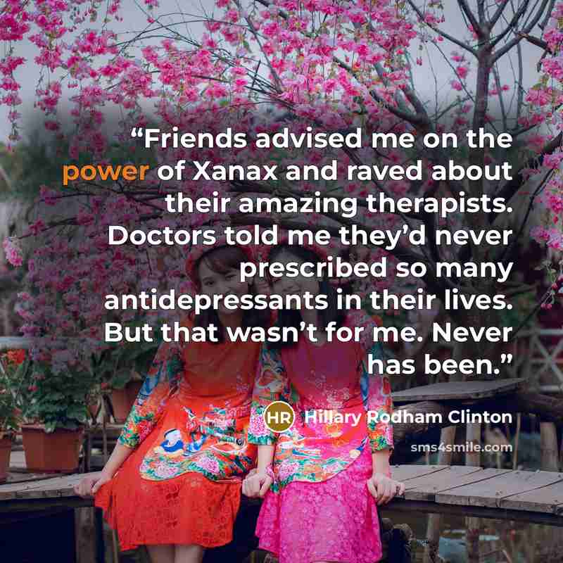 “Friends advised me on the power of Xanax and raved about their amazing therapists. Doctors told me they’d never prescribed so many antidepressants in their lives. But that wasn’t for me. Never has been.” quote by Hillary Rodham Clinton