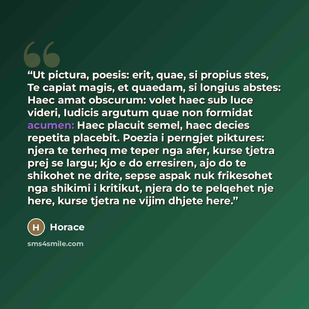 “Ut pictura, poesis: erit, quae, si propius stes, Te capiat magis, et quaedam, si longius abstes: Haec amat obscurum: volet haec sub luce videri, Iudicis argutum quae non formidat acumen: Haec placuit semel, haec decies repetita placebit. Poezia i perngjet piktures: njera te terheq me teper nga…” quote by Horace