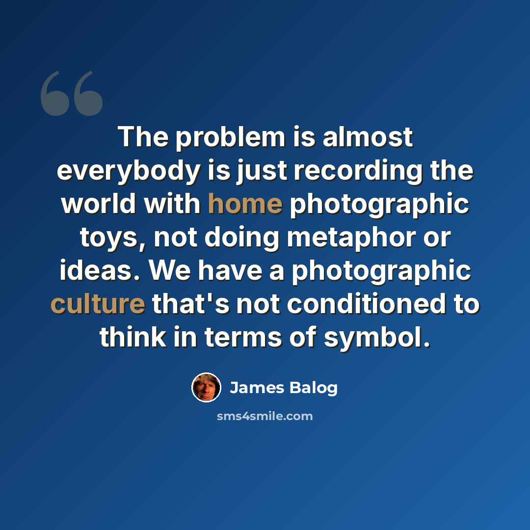 “The problem is almost everybody is just recording the world with home photographic toys, not doing metaphor or ideas. We have a photographic culture that's not conditioned to think in terms of symbol.” quote by James Balog