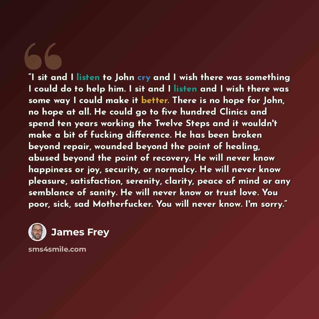 “I sit and I listen to John cry and I wish there was something I could do to help him. I sit and I listen and I wish there was some way I could make it better. There is no hope for John, no hope at all. He could go to five hundred Clinics and spend ten years working the Twelve Steps and it wouldn't…” quote by James Frey