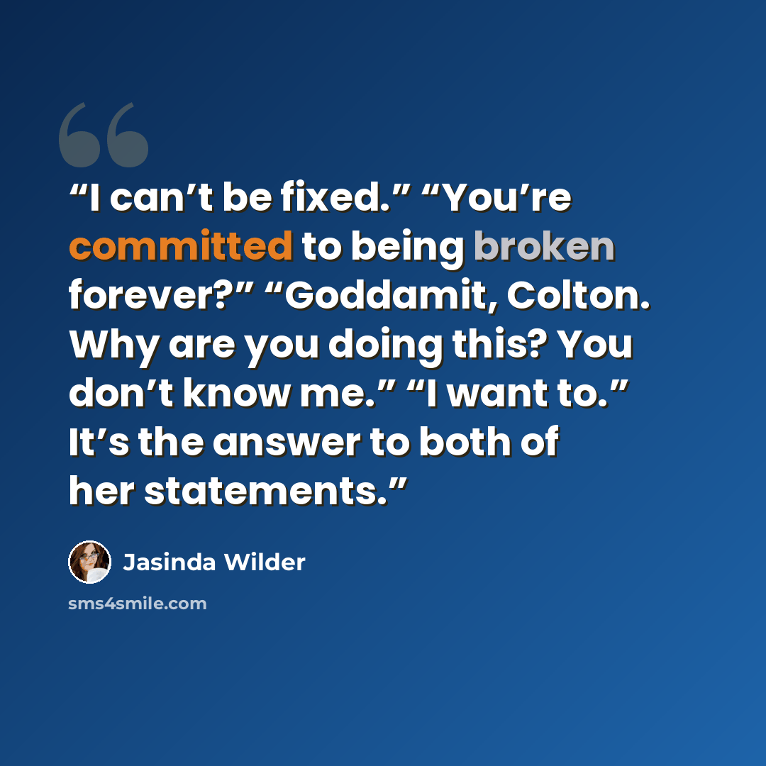 “I can’t be fixed.” “You’re committed to being broken forever?” “Goddamit, Colton. Why are you doing this? You don’t know me.” “I want to.” It’s the answer to both of her statements.” quote by Jasinda Wilder