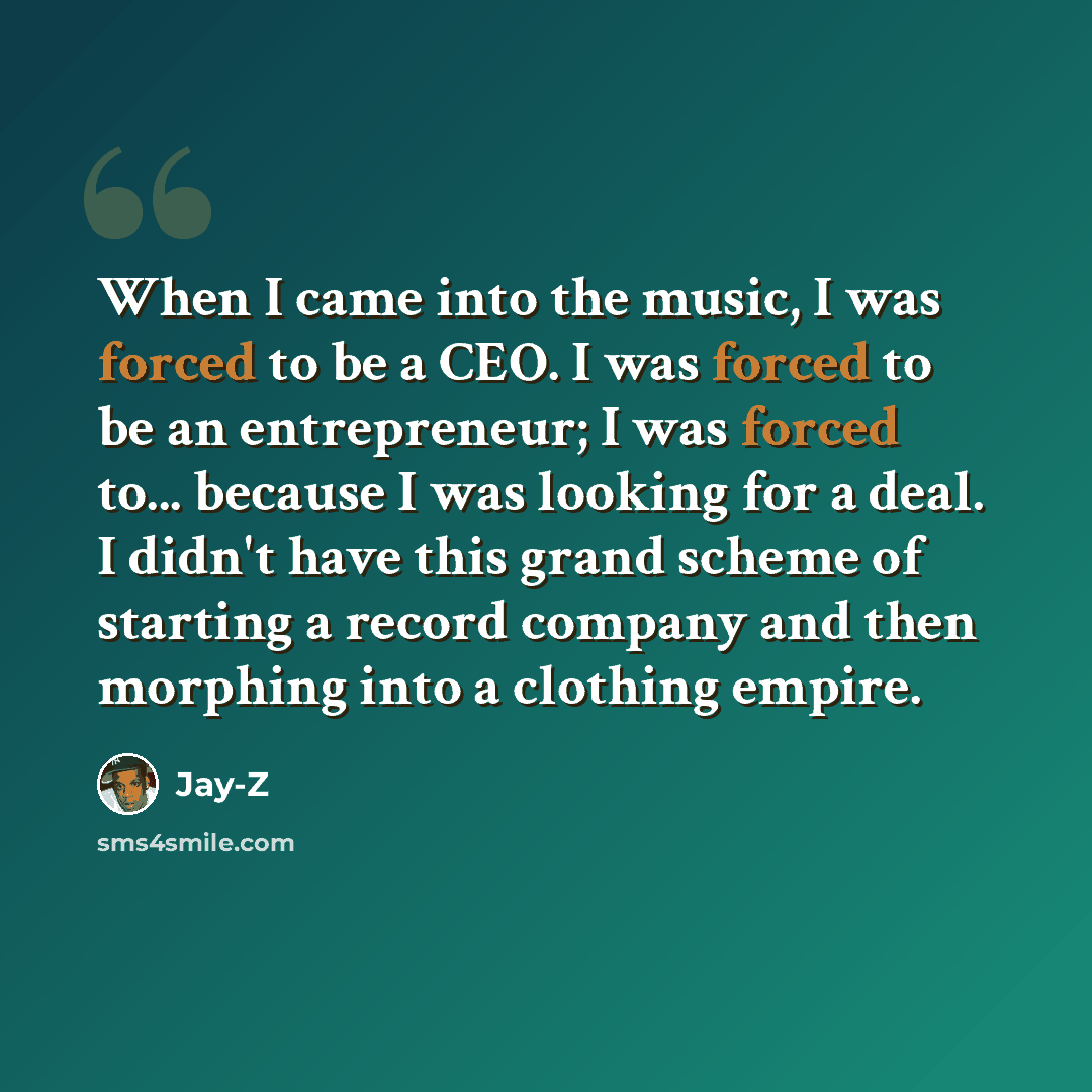 “When I came into the music, I was forced to be a CEO. I was forced to be an entrepreneur; I was forced to... because I was looking for a deal. I didn't have this grand scheme of starting a record company and then morphing into a clothing empire.” quote by Jay-Z