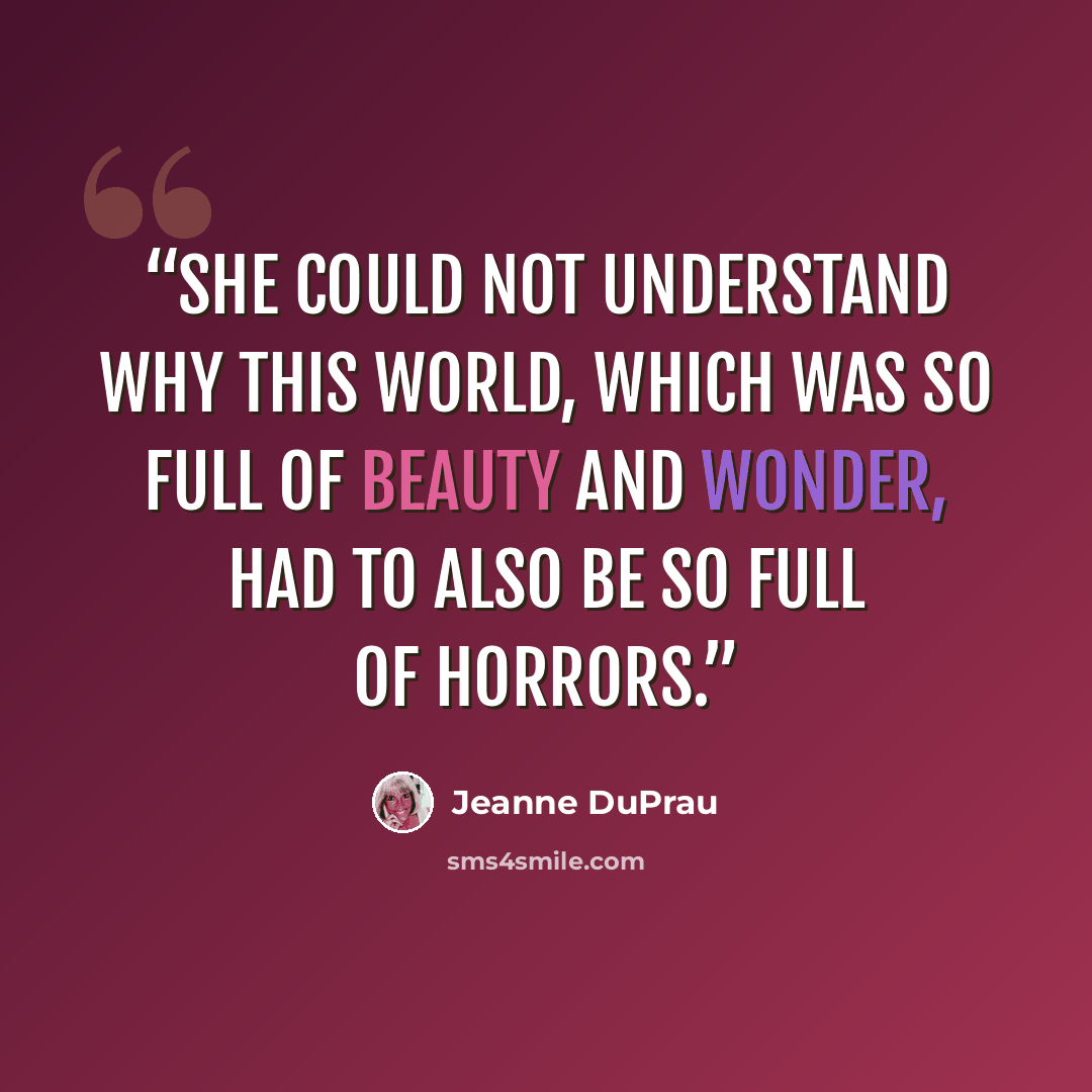 “She could not understand why this world, which was so full of beauty and wonder, had to also be so full of horrors.” quote by Jeanne DuPrau
