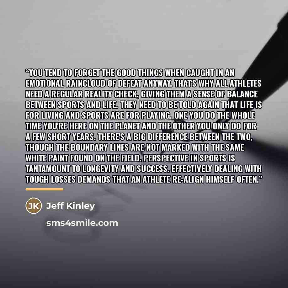 “You tend to forget the good things when caught in an emotional raincloud of defeat anyway. That's why all athletes need a regular reality check, giving them a sense of balance between sports and life. They need to be told again that life is for living and sports are for playing. One you do the…” quote by Jeff Kinley
