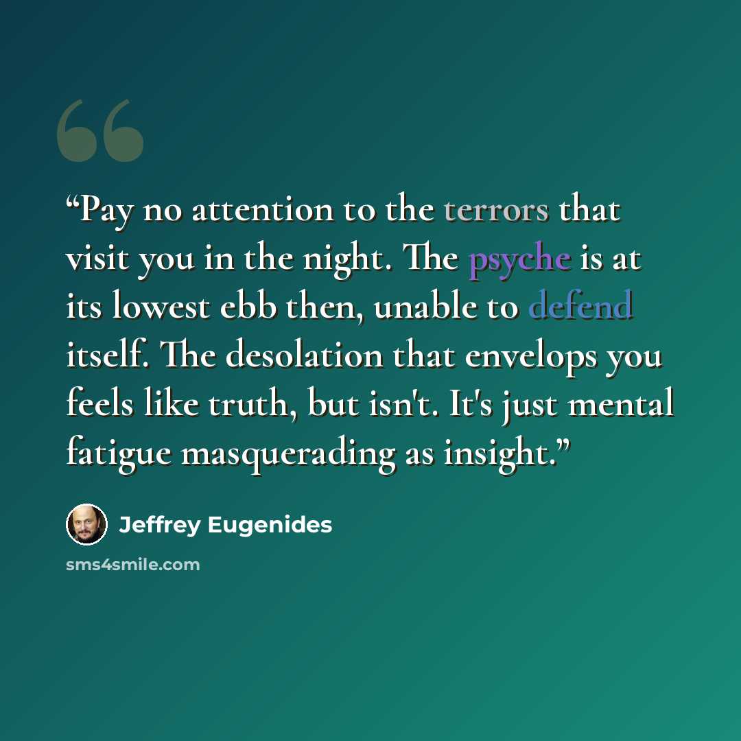 “Pay no attention to the terrors that visit you in the night. The psyche is at its lowest ebb then, unable to defend itself. The desolation that envelops you feels like truth, but isn't. It's just mental fatigue masquerading as insight.” quote by Jeffrey Eugenides