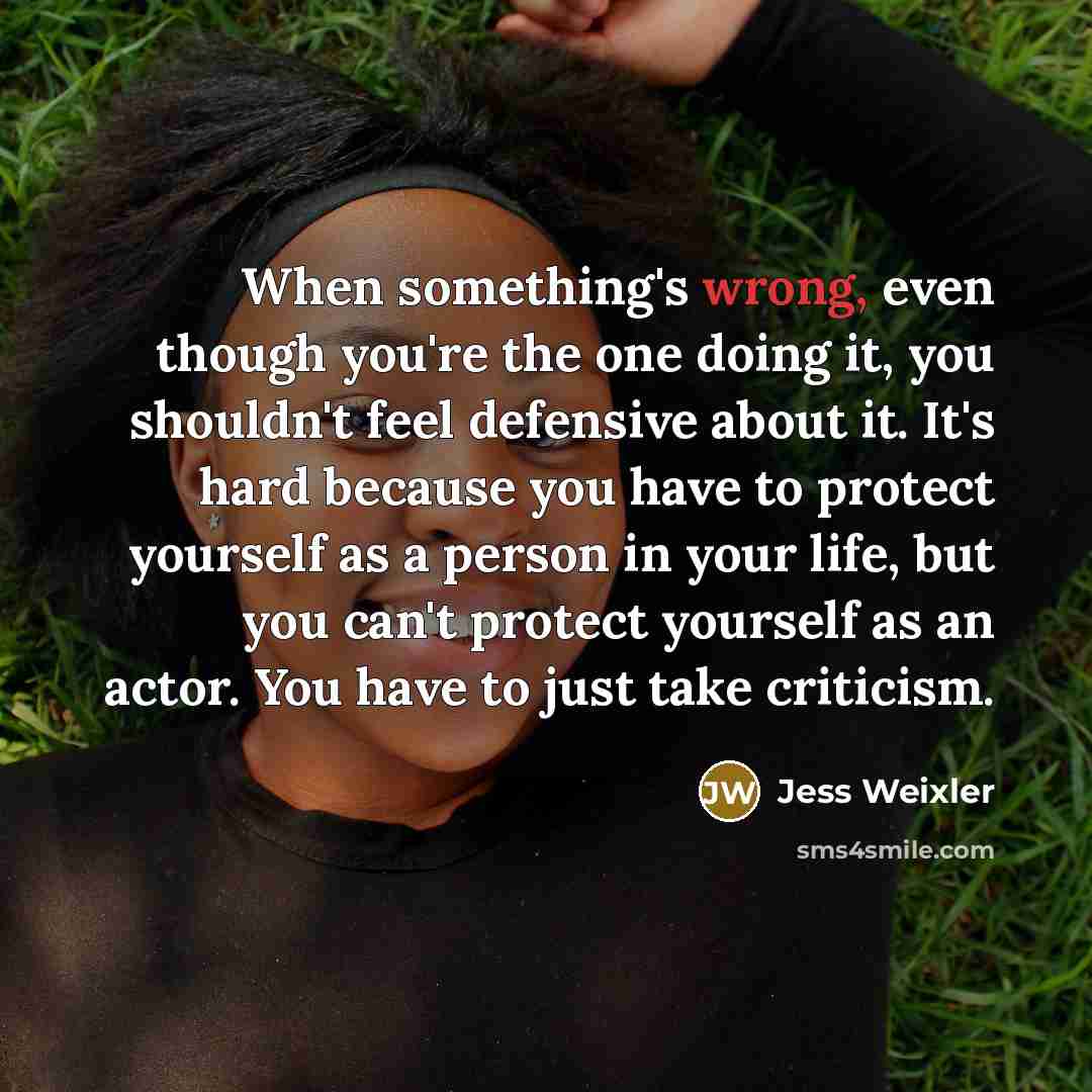 “When something's wrong, even though you're the one doing it, you shouldn't feel defensive about it. It's hard because you have to protect yourself as a person in your life, but you can't protect yourself as an actor. You have to just take criticism.” quote by Jess Weixler
