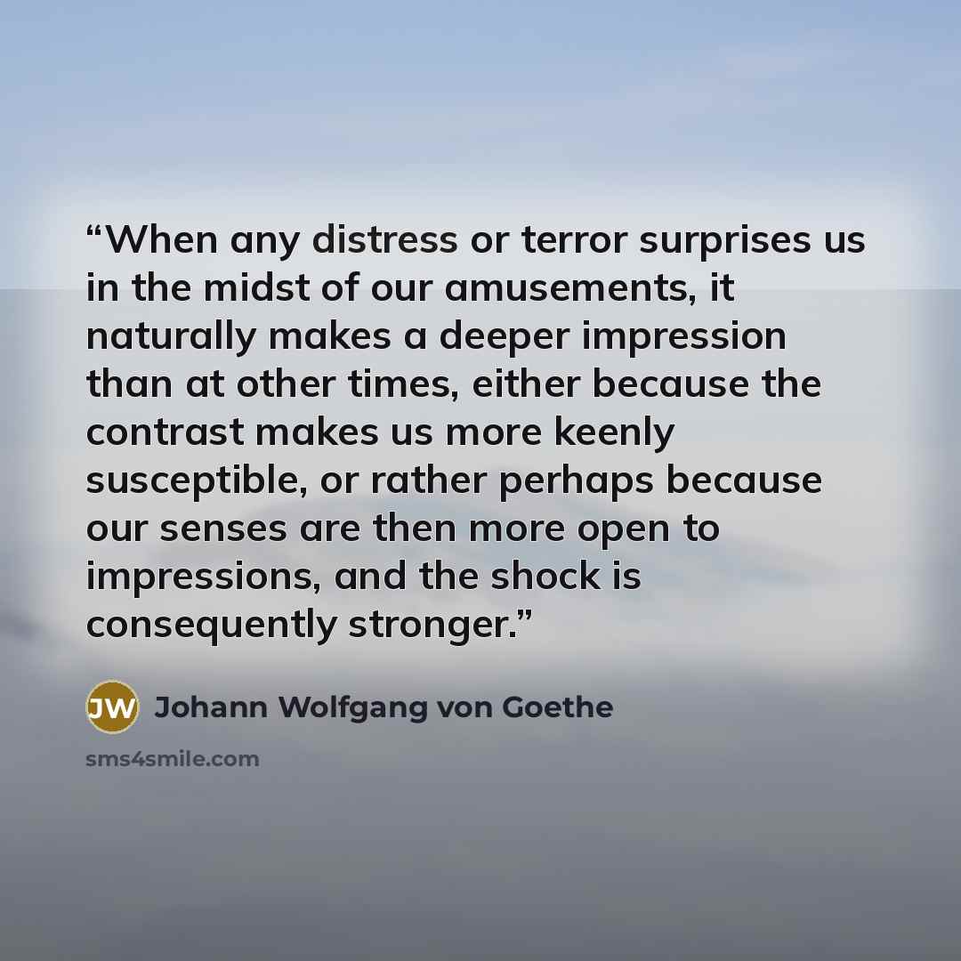 “When any distress or terror surprises us in the midst of our amusements, it naturally makes a deeper impression than at other times, either because the contrast makes us more keenly susceptible, or rather perhaps because our senses are then more open to impressions, and the shock is consequently…” quote by Johann Wolfgang von Goethe