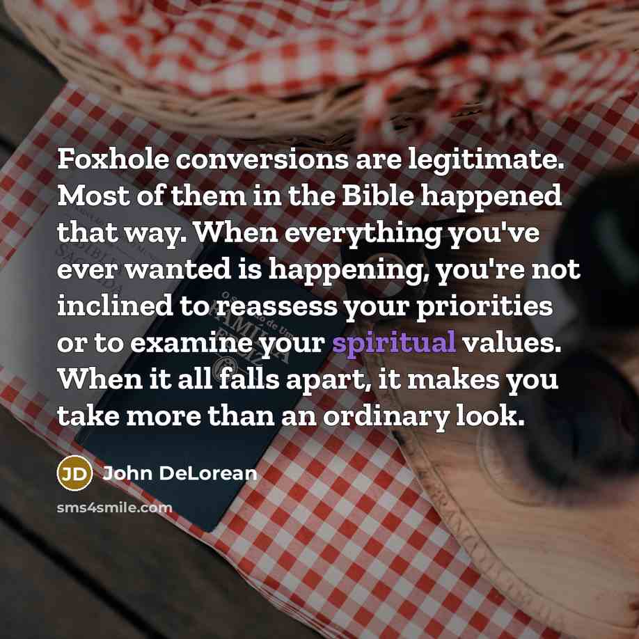 “Foxhole conversions are legitimate. Most of them in the Bible happened that way. When everything you've ever wanted is happening, you're not inclined to reassess your priorities or to examine your spiritual values. When it all falls apart, it makes you take more than an ordinary look.” quote by John DeLorean