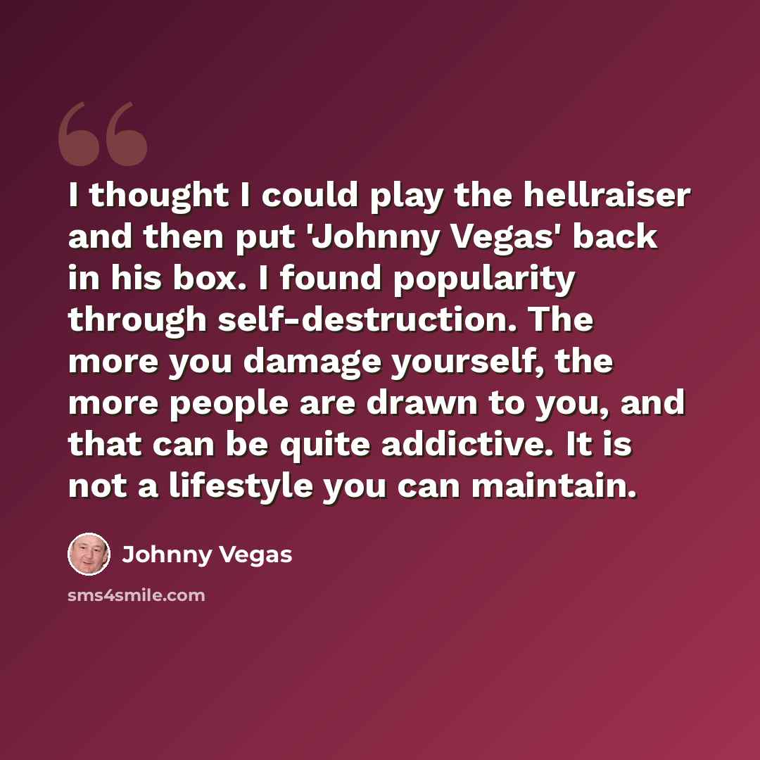 “I thought I could play the hellraiser and then put 'Johnny Vegas' back in his box. I found popularity through self-destruction. The more you damage yourself, the more people are drawn to you, and that can be quite addictive. It is not a lifestyle you can maintain.” quote by Johnny Vegas