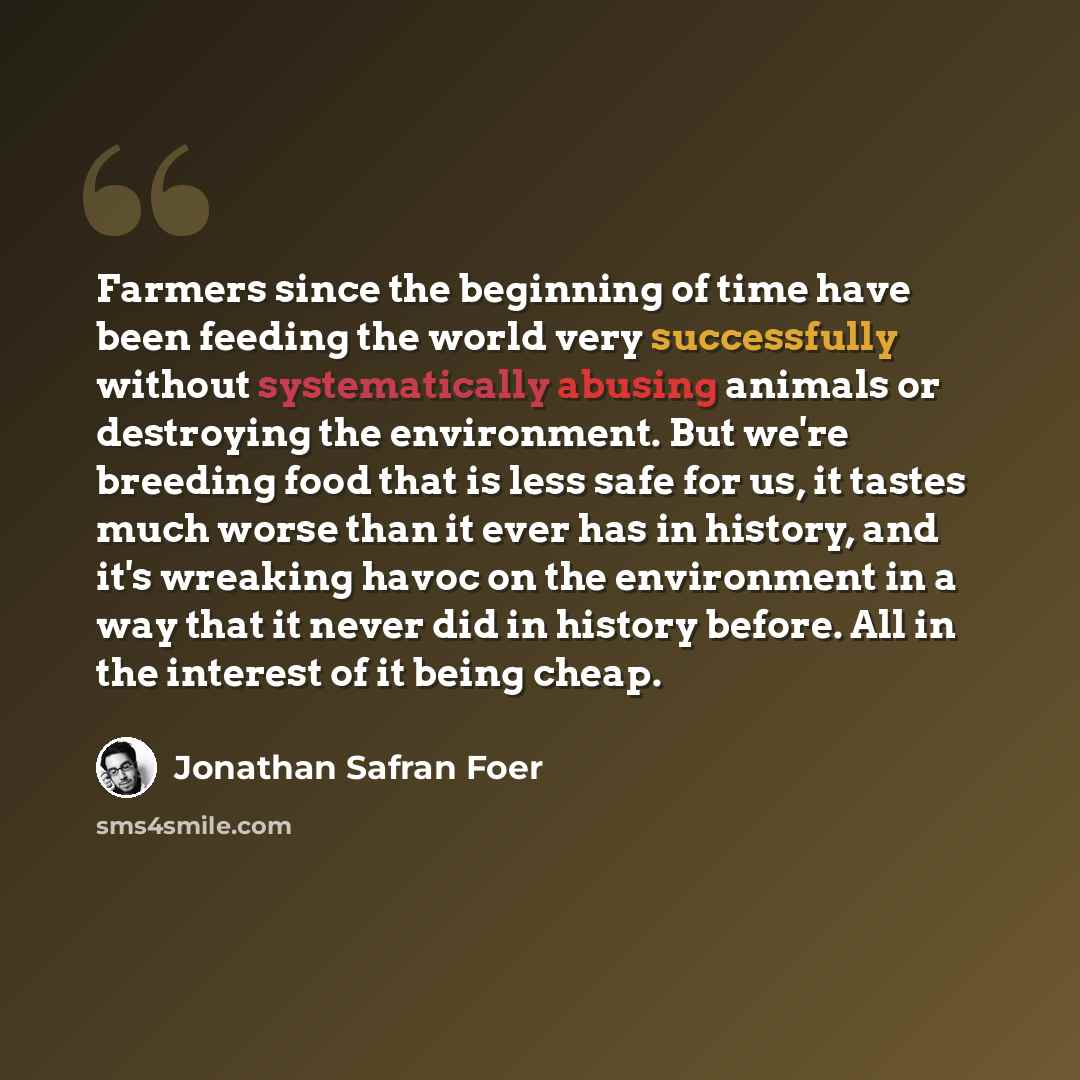 “Farmers since the beginning of time have been feeding the world very successfully without systematically abusing animals or destroying the environment. But we're breeding food that is less safe for us, it tastes much worse than it ever has in history, and it's wreaking havoc on the environment in…” quote by Jonathan Safran Foer