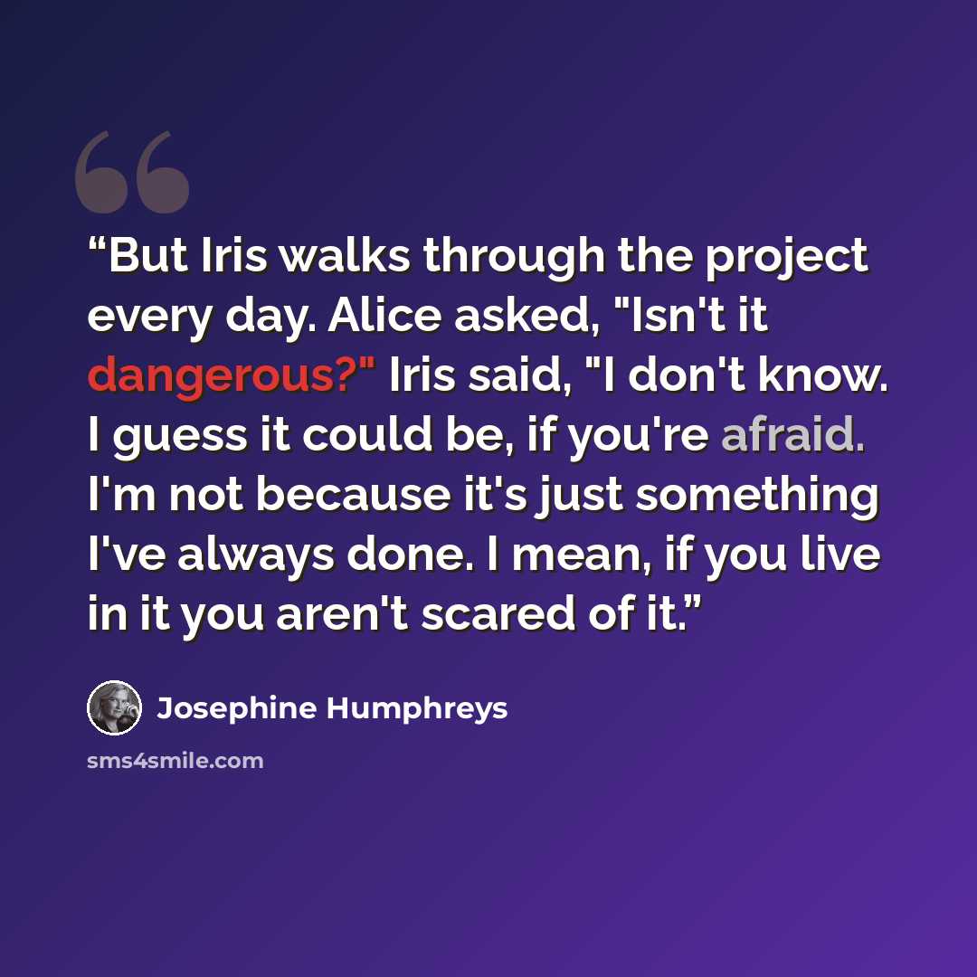 “But Iris walks through the project every day. Alice asked, "Isn't it dangerous?" Iris said, "I don't know. I guess it could be, if you're afraid. I'm not because it's just something I've always done. I mean, if you live in it you aren't scared of it.” quote by Josephine Humphreys