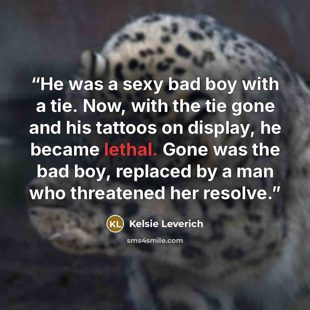 “He was a sexy bad boy with a tie. Now, with the tie gone and his tattoos on display, he became lethal. Gone was the bad boy, replaced by a man who threatened her resolve.” quote by Kelsie Leverich