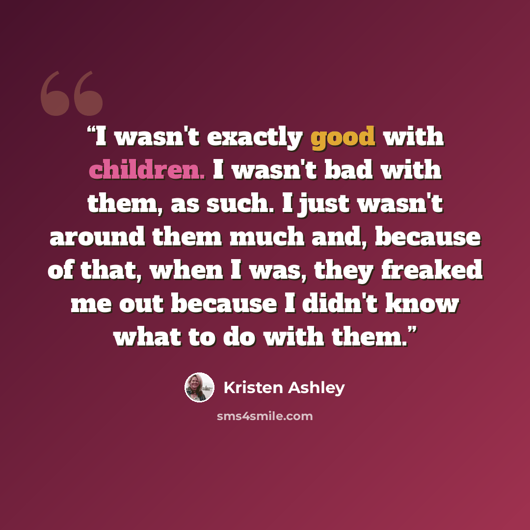 “I wasn't exactly good with children. I wasn't bad with them, as such. I just wasn't around them much and, because of that, when I was, they freaked me out because I didn't know what to do with them.” quote by Kristen Ashley