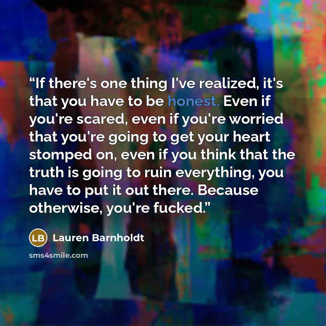 “If there's one thing I've realized, it's that you have to be honest. Even if you're scared, even if you're worried that you're going to get your heart stomped on, even if you think that the truth is going to ruin everything, you have to put it out there. Because otherwise, you're fucked.” quote by Lauren Barnholdt