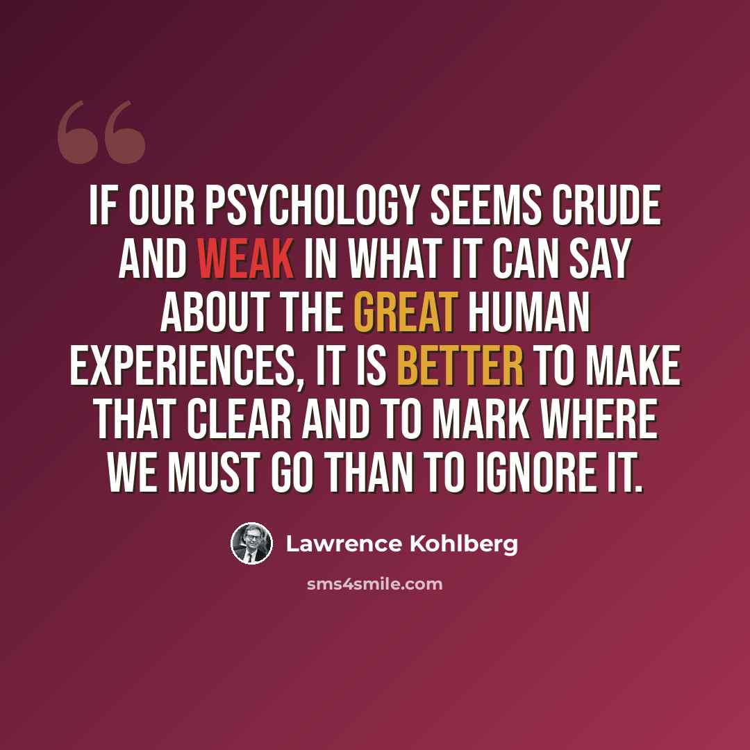 “If our psychology seems crude and weak in what it can say about the great human experiences, it is better to make that clear and to mark where we must go than to ignore it.” quote by Lawrence Kohlberg