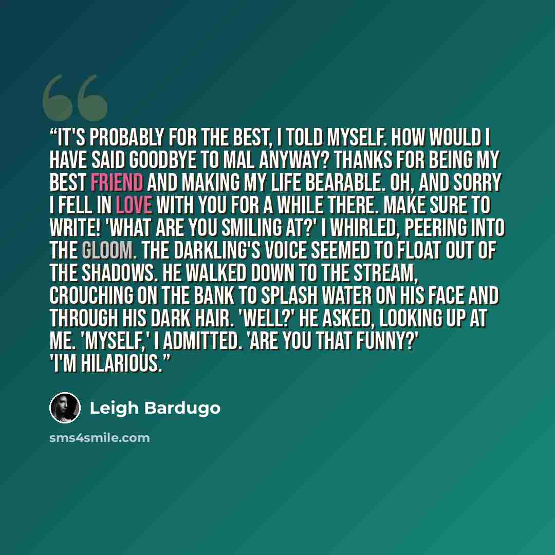 “It's probably for the best, I told myself. How would I have said goodbye to Mal anyway? Thanks for being my best friend and making my life bearable. Oh, and sorry I fell in love with you for a while there. Make sure to write! 'What are you smiling at?' I whirled, peering into the gloom. The…” quote by Leigh Bardugo