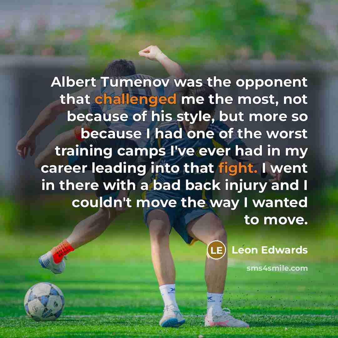 “Albert Tumenov was the opponent that challenged me the most, not because of his style, but more so because I had one of the worst training camps I've ever had in my career leading into that fight. I went in there with a bad back injury and I couldn't move the way I wanted to move.” quote by Leon Edwards