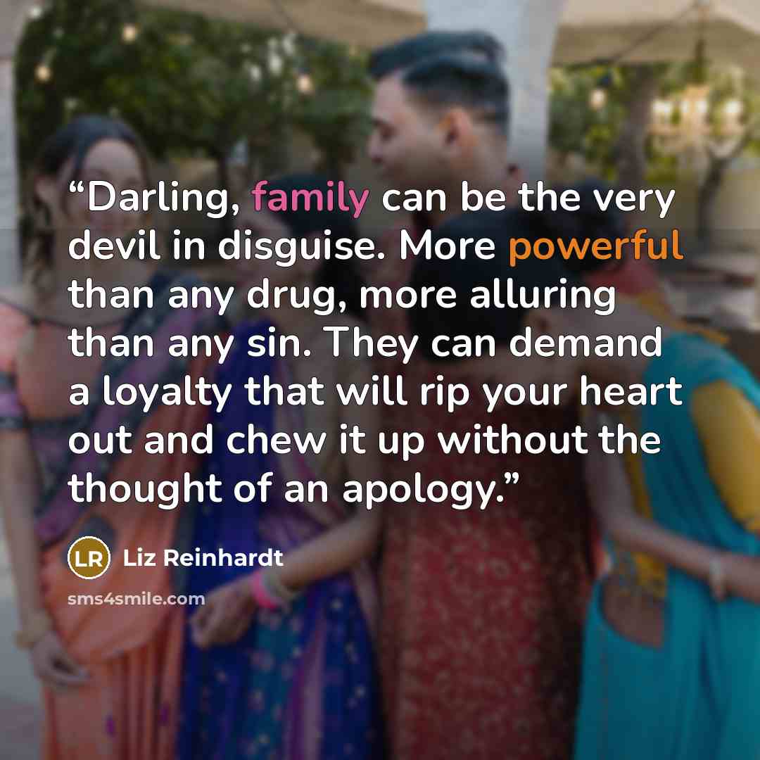 “Darling, family can be the very devil in disguise. More powerful than any drug, more alluring than any sin. They can demand a loyalty that will rip your heart out and chew it up without the thought of an apology.” quote by Liz Reinhardt