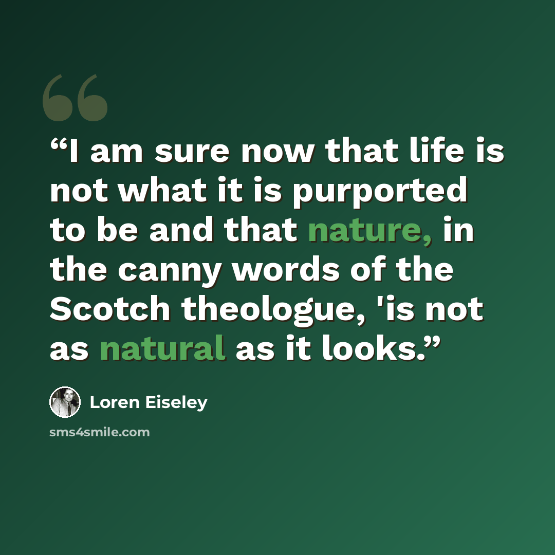 “I am sure now that life is not what it is purported to be and that nature, in the canny words of the Scotch theologue, 'is not as natural as it looks.” quote by Loren Eiseley