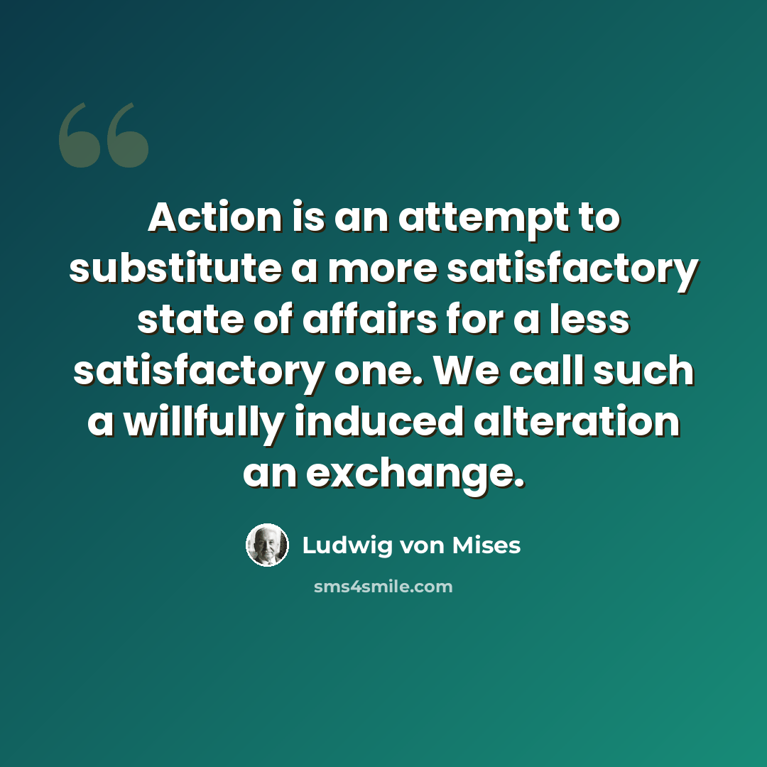 “Action is an attempt to substitute a more satisfactory state of affairs for a less satisfactory one. We call such a willfully induced alteration an exchange.” quote by Ludwig von Mises