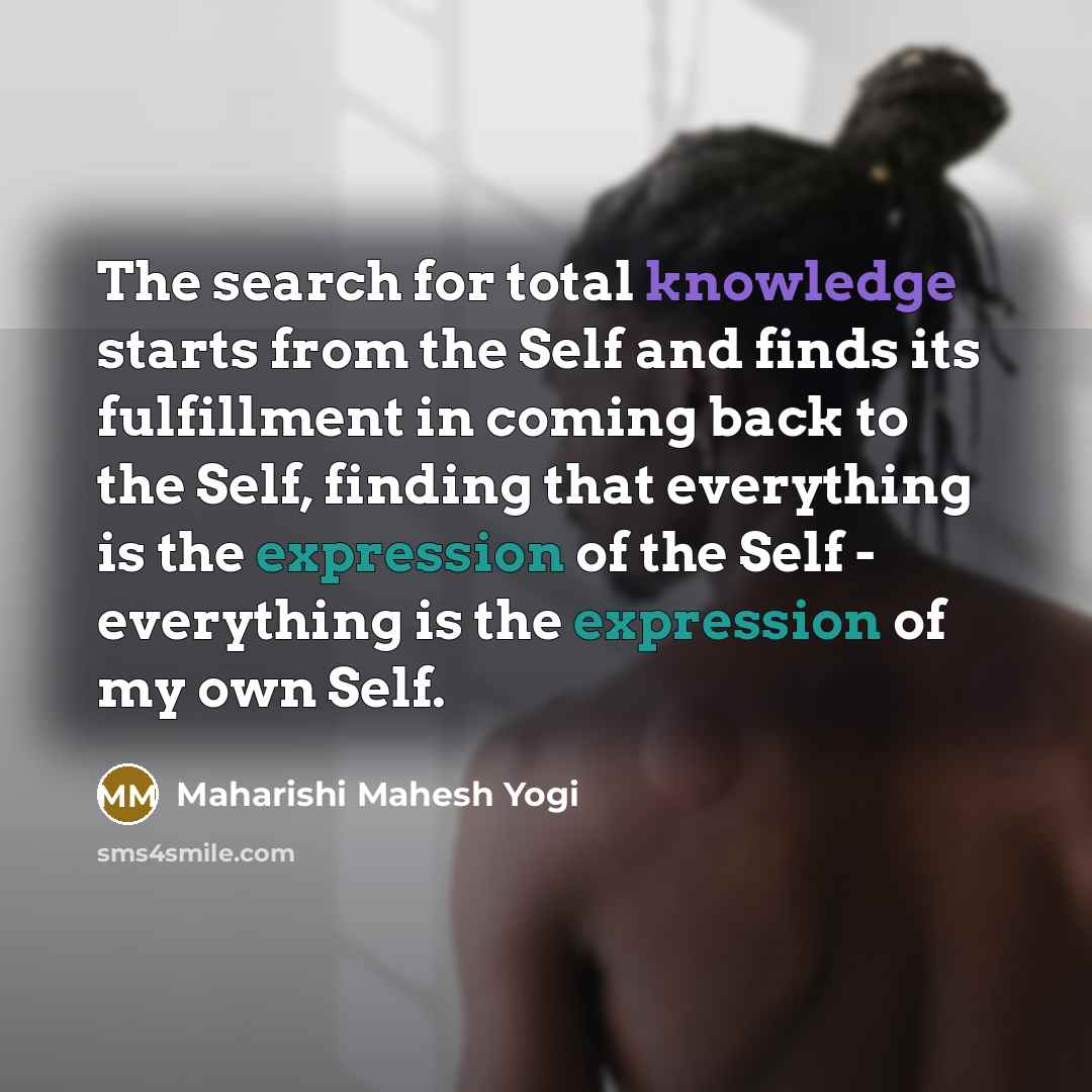“The search for total knowledge starts from the Self and finds its fulfillment in coming back to the Self, finding that everything is the expression of the Self - everything is the expression of my own Self.” quote by Maharishi Mahesh Yogi