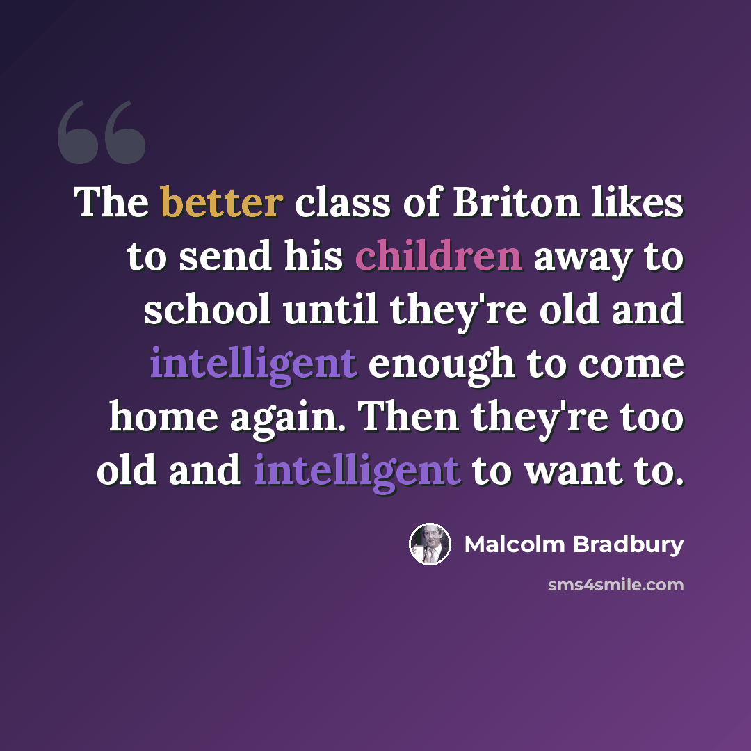 “The better class of Briton likes to send his children away to school until they're old and intelligent enough to come home again. Then they're too old and intelligent to want to.” quote by Malcolm Bradbury