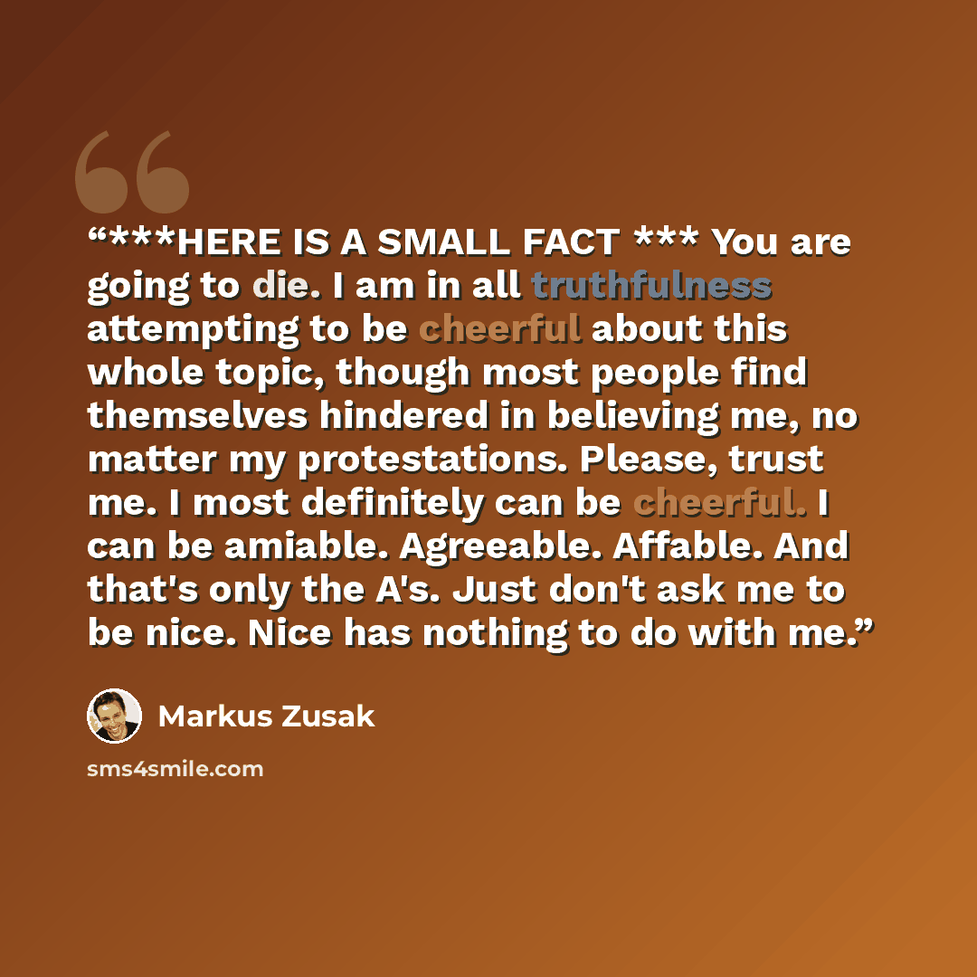 “***HERE IS A SMALL FACT *** You are going to die. I am in all truthfulness attempting to be cheerful about this whole topic, though most people find themselves hindered in believing me, no matter my protestations. Please, trust me. I most definitely can be cheerful. I can be amiable. Agreeable…” quote by Markus Zusak
