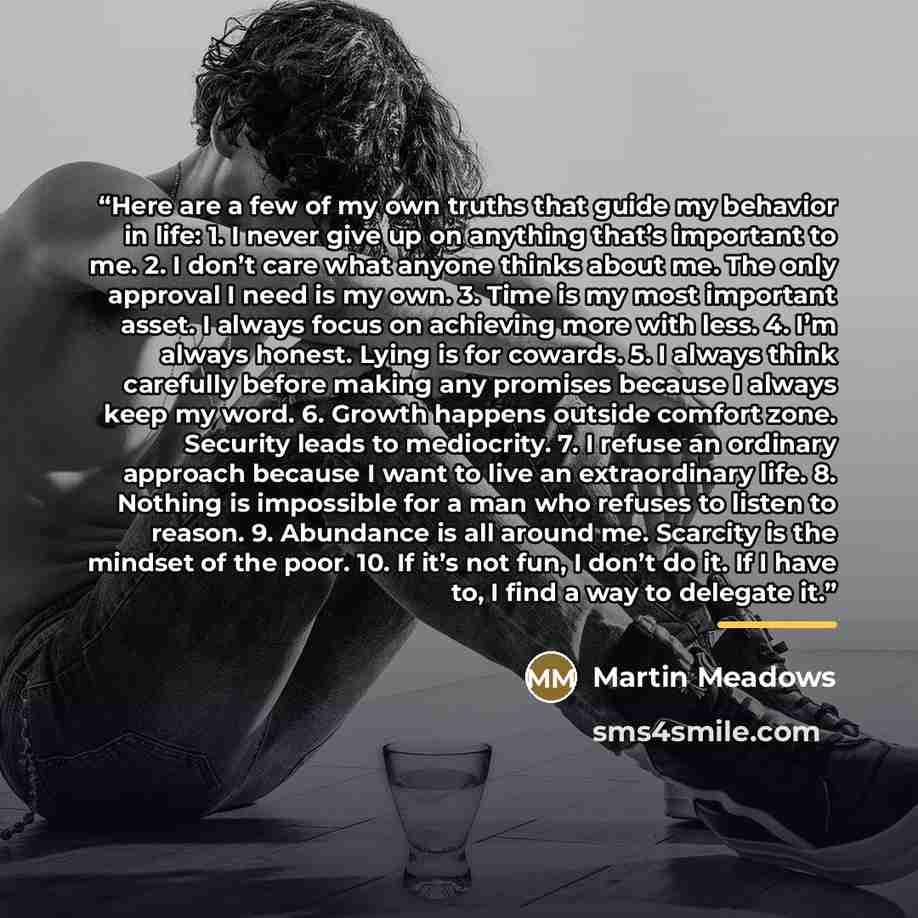 “Here are a few of my own truths that guide my behavior in life: 1. I never give up on anything that’s important to me. 2. I don’t care what anyone thinks about me. The only approval I need is my own. 3. Time is my most important asset. I always focus on achieving more with less. 4. I’m always…” quote by Martin Meadows