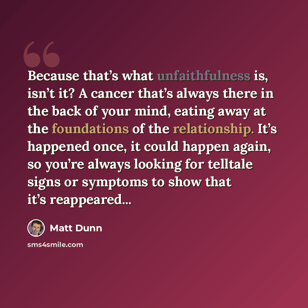 “Because that’s what unfaithfulness is, isn’t it? A cancer that’s always there in the back of your mind, eating away at the foundations of the relationship. It’s happened once, it could happen again, so you’re always looking for telltale signs or symptoms to show that it’s reappeared...” quote by Matt Dunn