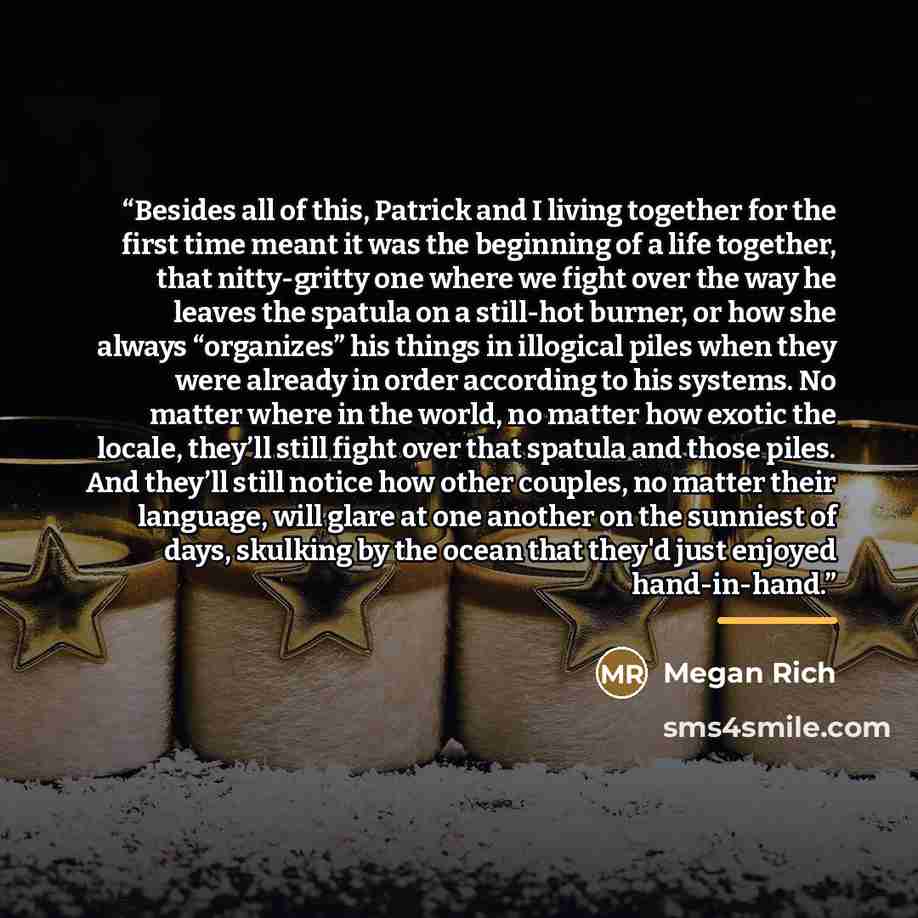 “Besides all of this, Patrick and I living together for the first time meant it was the beginning of a life together, that nitty-gritty one where we fight over the way he leaves the spatula on a still-hot burner, or how she always “organizes” his things in illogical piles when they were already in…” quote by Megan Rich