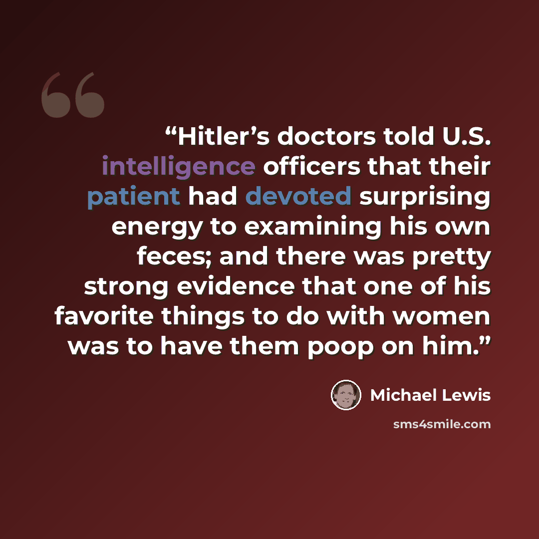 “Hitler’s doctors told U.S. intelligence officers that their patient had devoted surprising energy to examining his own feces; and there was pretty strong evidence that one of his favorite things to do with women was to have them poop on him.” quote by Michael Lewis