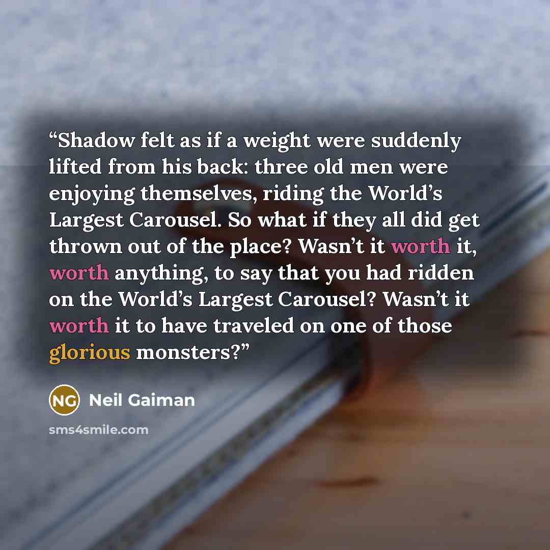 “Shadow felt as if a weight were suddenly lifted from his back: three old men were enjoying themselves, riding the World’s Largest Carousel. So what if they all did get thrown out of the place? Wasn’t it worth it, worth anything, to say that you had ridden on the World’s Largest Carousel? Wasn’t it…” quote by Neil Gaiman
