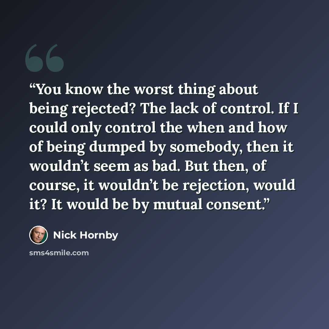 “You know the worst thing about being rejected? The lack of control. If I could only control the when and how of being dumped by somebody, then it wouldn’t seem as bad. But then, of course, it wouldn’t be rejection, would it? It would be by mutual consent.” quote by Nick Hornby