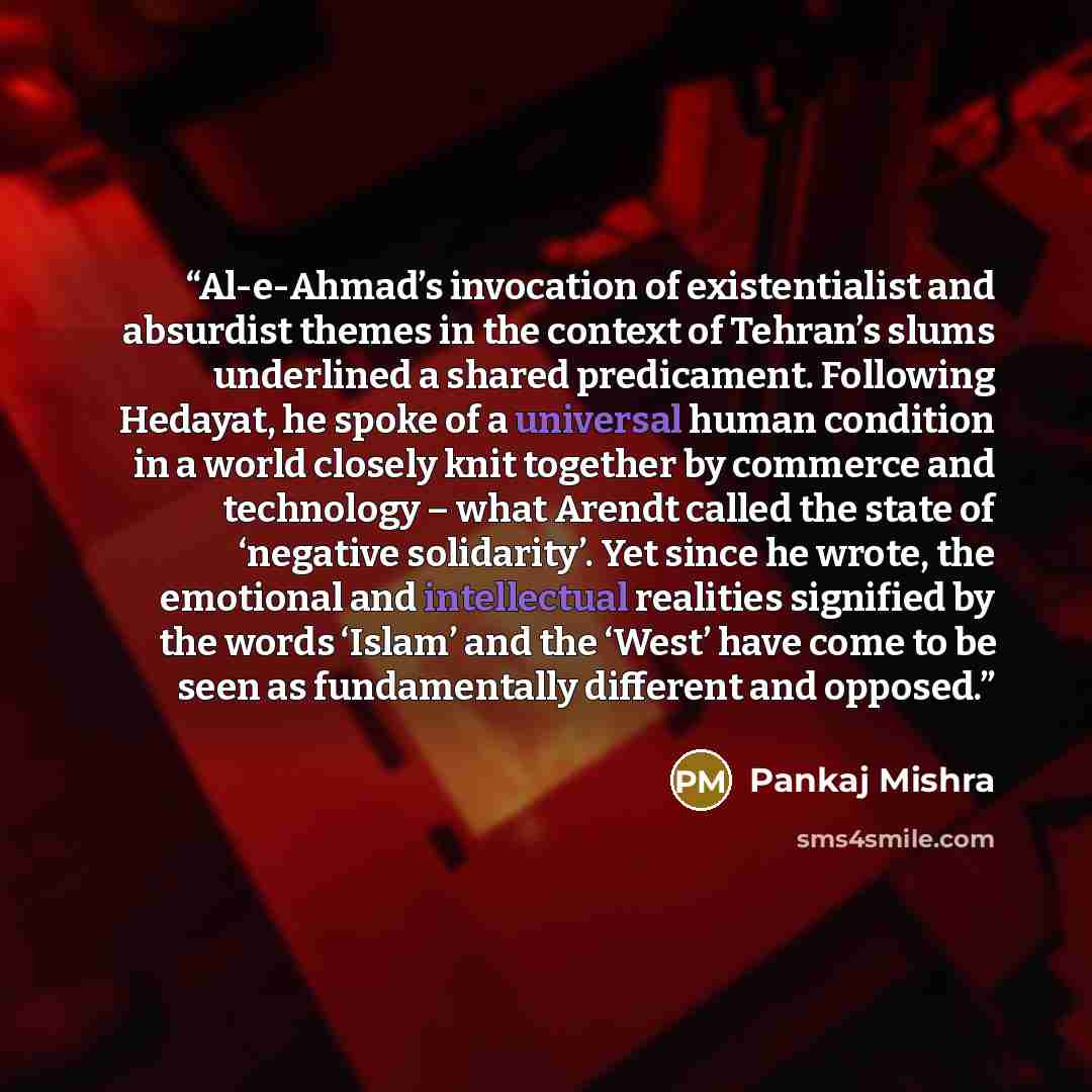 “Al-e-Ahmad’s invocation of existentialist and absurdist themes in the context of Tehran’s slums underlined a shared predicament. Following Hedayat, he spoke of a universal human condition in a world closely knit together by commerce and technology – what Arendt called the state of ‘negative…” quote by Pankaj Mishra